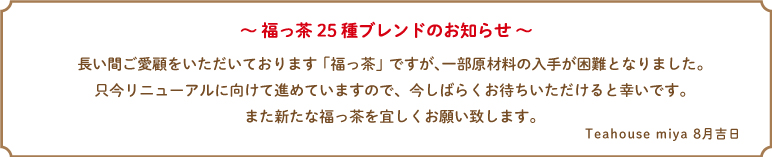 〜福っ茶25種ブレンドのお知らせ〜

長い間ご愛顧をいただいております福っ茶ですが一部原材料の入手が困難となりました。只今リニューアルに向けて進めていますので今しばらくお待ちいただけると幸いです。また新たな福っ茶を宜しくお願い致します。
Teahouse miya
8月吉日